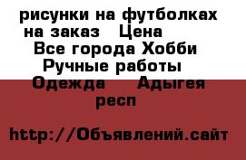 рисунки на футболках на заказ › Цена ­ 600 - Все города Хобби. Ручные работы » Одежда   . Адыгея респ.